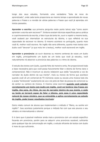 MairoVergara.com	
	
Page	10	
longo dos seus estudos, formando uma verdadeira “bola de neve do
aprendizado”, onde cada texto proporciona ao mesmo tempo o aprendizado de novas
palavras e frases e a revisão de várias palavras e frases que você já aprendeu em
textos passados.
Aprender a escrita: sua primeira pergunta neste ponto talvez seja “como assim
aprender a escrita sem escrever?”. Embora existam técnicas específicas para a prática
e o aprimoramento da escrita, o fato é que de tanto ler, ouvir e repetir o mesmo texto,
você acabará por internalizar as estruturas do idioma, o que refletirá na sua
capacidade de escrever no idioma. O mesmo acontece no português, quanto mais
você lê, melhor você escreve. No inglês não seria diferente, quanto mais textos com
áudio você “devorar” (o que inclui ler o textos), melhor você escreverá em inglês.
Aprender a pronúncia: ao ouvir dezenas ou mesmo centenas de vezes um áudio
em inglês, principalmente um áudio de um texto que você já estudou, você
naturalmente irá absorver a pronúncia das palavras e o ritmo do idioma.
O estudo dos textos com áudio, quando feito da maneira certa, lhe proporcionará toda
a base necessária para que você possa futuramente falar o idioma de forma clara e
compreensível. Não é incomum os alunos relatarem que estão “escutando a voz do
narrador do áudio dentro da sua mente”, mais ou menos da forma que acontece
quando você vê um comercial de TV inúmeras vezes ou escuta uma música todo dia
e acaba “lembrando” exatamente da voz e do jeito de falar da pessoa do comercial ou
do cantor ou cantora da música. A mesma coisa ocorrerá quando você estudar
corretamente um texto com áudio em inglês, você vai lembrar das frases em
inglês, dos sons, do ritmo, da voz do narrador dentro da sua mente, e cedo
ou tarde se tornará capaz de falar o idioma, pois essa é uma capacidade
natural do nosso cérebro, que se entendida e aplica corretamente ao estudo
do inglês, pode trazer resultados incríveis!
Outro relato comum de alunos que implementam o método é “Mairo, eu sonhei em
inglês!”. Isso acontece justamente porque o método faz com que aos poucos o seu
cérebro vá internalizando o idioma!
E é claro que é possível melhorar ainda mais a pronúncia com um estudo específico
focando em pronúncia, porém para se adquirir uma pronúncia razoável, suficiente
para qualquer tipo de comunicação em inglês, o estudo eficiente de textos com áudio
é mais do que suficiente.
 