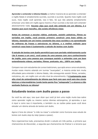 MairoVergara.com	
	
Page	11	
Aprender a entender o idioma falado: a melhor maneira de se aprender a entender
o inglês falado é simplesmente ouvindo, ouvindo e ouvindo. Quanto mais inglês você
ouve, mais inglês você aprende, isso é fato. Só que não adianta simplesmente
sintonizar uma rádio em inglês agora mesmo e ficar ouvindo o dia todo sem entender
absolutamente nada. Escutar algo que você não entende em um idioma, é o
mesmo que ouvir barulho, não existe eficiência nisso.
Antes de começar a escutar rádios, podcasts, assistir palestras, filmes ou
seriados em inglês, você precisa primeiro construir uma base sólida no
idioma, baseada em um treino constante dos seus ouvidos e no aprendizado
de milhares de frases e estruturas no idioma, e o melhor método para
construir essa base é justamente o estudo de textos com áudio.
O estudo de textos com áudio permitirá que num período relativamente curto
(de 6 meses a um ano), você passe de uma pessoa com zero conhecimento
de inglês, para uma pessoa que consegue assistir e entender com um bom
entendimento vídeos, seriados, filmes, podcasts, etc., 100% em inglês.
Compare isso com estudantes de cursos tradicionais, que após anos e anos estudando,
muitas vezes mesmo estando em turmas “avançadas”, a maioria ainda tem muita
dificuldade para entender o idioma falado, não conseguindo assistir filmes, seriados,
noticiários, etc. em inglês com um alto nível de entendimento. E é justamente esse
alto nível de entendimento do idioma que fará com que você saia dos níveis
básicos e intermediários (onde tanta gente fica “estagnada”) e alcance a tão
sonhada fluência no idioma!
Estudando textos com áudio passo a passo
Se você leu até aqui, isso quer dizer que você já tem uma noção muito boa sobre
como aprender inglês ou mesmo outros idiomas estrangeiros, já aprendeu o que
é input e como isso é importante, e também viu as razões pelas quais você deve
estudar um idioma através de textos com áudio.
Agora é hora de colocar “a mão na masa” e entender como funciona esse estudo de
textos com áudio step-by-step (passo a passo).
Para organizarmos tudo, precisamos dividir o estudo em três partes, a primeira que
chamaremos de Desvendar, a segunda que chamaremos de Praticar e a terceira que
 
