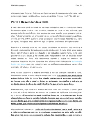 MairoVergara.com	
	
Page	12	
chamaremos de Dominar. Tudo que você precisa fazer é entender como funciona cada
uma dessas etapas e então colocar a coisa em prática. Are you ready? So let’s go!
Parte I: Desvendando o texto
É nesta fase que você estudará em detalhes o conteúdo (texto + áudio) que usará
futuramente para praticar. Para começar, escolha um texto do seu interesse, que
possua áudio. De preferência, algo que prenda a sua atenção e que possa te ensinar
algo. Pode ser um conto, um artigo sobre o seu tema preferido como esportes, política,
ciência, cinema, enfim, qualquer coisa que seja do seu interesse. Fazendo isto, além
do inglês, você pode ainda aprender algo útil para a sua vida ou área profissional.
Encontrar o material pode ser um pouco complicado no começo, pois embora a
Internet esteja repleta de textos com áudio, ainda assim é muito difícil achar esses
textos com traduções para o português (e as traduções ajudam muito, como você
poderá ver daqui a pouco…). No entanto, como não gostamos nem um pouco de deixar
vocês leitores na mão, nós resolvemos facilitar a busca de material de
qualidade e criamos aqui no nosso site uma série de posts chamada de Aprendendo
Inglês com Vídeos, que trás vídeos incríveis em inglês acompanhados de transcrições
em inglês e traduções em português.
Uma vez que você tiver o material em mãos, é hora de começar a estudar o texto.
Inicialmente ignore o áudio e foque somente no texto. Faça então um meticuloso
estudo linha a linha do texto. Sua missão nesta etapa é aprender e entender
da forma mais clara possível todas as palavras, expressões e estruturas
do texto, agora é a hora de você “decifrar” o que o texto quer dizer.
Para fazer isso, você pode usar diversos recursos como uma tradução já pronta para
o texto, dicionários online ou até mesmo um professor de inglês que possa te ajudar
no processo. O importante é você combinar todos os recursos que tem à sua
disposição para fazer o estudo do texto de modo que ao concluir esse estudo,
aquele texto que era praticamente incompreensível para você se torne um
texto quase que totalmente compreensível através da leitura.
Alguns pontos importantes: conforme for desvendando o texto, você começará
a notar que algumas palavras e estruturas se repetem, ou seja, após estudá-
las uma vez, não será necessário estudá-las novamente, o que tornará o
 