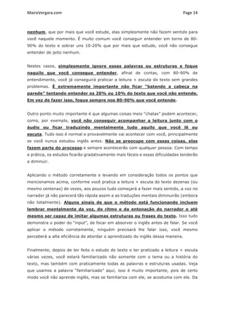 MairoVergara.com	
	
Page	14	
nenhum, que por mais que você estude, elas simplesmente não fazem sentido para
você naquele momento. É muito comum você conseguir entender em torno de 80-
90% do texto e sobrar uns 10-20% que por mais que estude, você não consegue
entender de jeito nenhum.
Nestes casos, simplesmente ignore essas palavras ou estruturas e foque
naquilo que você consegue entender, afinal de contas, com 80-90% de
entendimento, você já conseguirá praticar a leitura + escuta do texto sem grandes
problemas. É extremamente importante não ficar “batendo a cabeça na
parede” tentando entender os 20% ou 10% do texto que você não entende.
Em vez de fazer isso, foque sempre nos 80-90% que você entende.
Outro ponto muito importante é que algumas coisas meio “chatas” podem acontecer,
como, por exemplo, você não conseguir acompanhar a leitura junto com o
áudio ou ficar traduzindo mentalmente tudo aquilo que você lê ou
escuta. Tudo isso é normal e provavelmente vai acontecer com você, principalmente
se você nunca estudou inglês antes. Não se preocupe com essas coisas, elas
fazem parte do processo e sempre acontecerão com qualquer pessoa. Com tempo
e prática, os estudos ficarão gradativamente mais fáceis e essas dificuldades tenderão
a diminuir.
Aplicando o método corretamente e levando em consideração todos os pontos que
mencionamos acima, conforme você pratica a leitura + escuta do texto dezenas (ou
mesmo centenas) de vezes, aos poucos tudo começará a fazer mais sentido, a voz no
narrador já não parecerá tão rápida assim e as traduções mentais diminuirão (embora
não totalmente). Alguns sinais de que o método está funcionando incluem
lembrar mentalmente da voz, do ritmo e da entonação do narrador e até
mesmo ser capaz de imitar algumas estruturas ou frases do texto. Isso tudo
demonstra o poder do “input”, de focar em absorver o inglês antes de falar. Se você
aplicar o método corretamente, ninguém precisará lhe falar isso, você mesmo
perceberá a alta eficiência de abordar o aprendizado do inglês dessa maneira.
Finalmente, depois de ter feito o estudo do texto e ter praticado a leitura + escuta
várias vezes, você estará familiarizado não somente com o tema ou a história do
texto, mas também com praticamente todas as palavras e estruturas usadas. Veja
que usamos a palavra “familiarizado” aqui, isso é muito importante, pois de certo
modo você não aprende inglês, mas se familiariza com ele, se acostuma com ele. Da
 