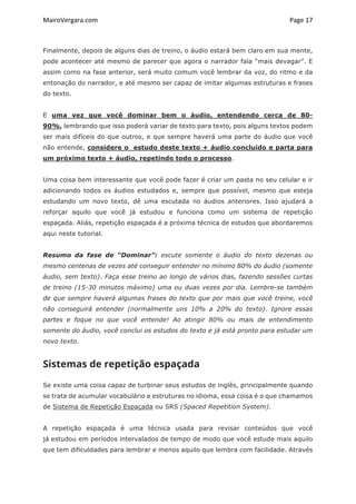 MairoVergara.com	
	
Page	17	
Finalmente, depois de alguns dias de treino, o áudio estará bem claro em sua mente,
pode acontecer até mesmo de parecer que agora o narrador fala “mais devagar”. E
assim como na fase anterior, será muito comum você lembrar da voz, do ritmo e da
entonação do narrador, e até mesmo ser capaz de imitar algumas estruturas e frases
do texto.
E uma vez que você dominar bem o áudio, entendendo cerca de 80-
90%, lembrando que isso poderá variar de texto para texto, pois alguns textos podem
ser mais difíceis do que outros, e que sempre haverá uma parte do áudio que você
não entende, considere o estudo deste texto + áudio concluído e parta para
um próximo texto + áudio, repetindo todo o processo.
Uma coisa bem interessante que você pode fazer é criar um pasta no seu celular e ir
adicionando todos os áudios estudados e, sempre que possível, mesmo que esteja
estudando um novo texto, dê uma escutada no áudios anteriores. Isso ajudará a
reforçar aquilo que você já estudou e funciona como um sistema de repetição
espaçada. Aliás, repetição espaçada é a próxima técnica de estudos que abordaremos
aqui neste tutorial.
Resumo da fase de “Dominar”: escute somente o áudio do texto dezenas ou
mesmo centenas de vezes até conseguir entender no mínimo 80% do áudio (somente
áudio, sem texto). Faça esse treino ao longo de vários dias, fazendo sessões curtas
de treino (15-30 minutos máximo) uma ou duas vezes por dia. Lembre-se também
de que sempre haverá algumas frases do texto que por mais que você treine, você
não conseguirá entender (normalmente uns 10% a 20% do texto). Ignore essas
partes e foque no que você entende! Ao atingir 80% ou mais de entendimento
somente do áudio, você conclui os estudos do texto e já está pronto para estudar um
novo texto.
Sistemas de repetição espaçada
Se existe uma coisa capaz de turbinar seus estudos de inglês, principalmente quando
se trata de acumular vocabulário e estruturas no idioma, essa coisa é o que chamamos
de Sistema de Repetição Espaçada ou SRS (Spaced Repetition System).
A repetição espaçada é uma técnica usada para revisar conteúdos que você
já estudou em períodos intervalados de tempo de modo que você estude mais aquilo
que tem dificuldades para lembrar e menos aquilo que lembra com facilidade. Através
 