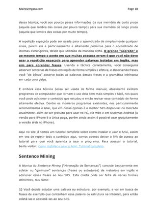MairoVergara.com	
	
Page	18	
dessa técnica, você aos poucos passa informações da sua memória de curto prazo
(aquela que lembra das coisas por pouco tempo) para sua memória de longo prazo
(aquela que lembra das coisas por muito tempo).
A repetição espaçada pode ser usada para o aprendizado de simplesmente qualquer
coisa, porém ela é particularmente e altamente poderosa para o aprendizado de
idiomas estrangeiros, desde que utilizada da maneira certa. O grande “segredo” e
ao mesmo tempo o ponto em que muitas pessoas erram é que você não deve
usar a repetição espaçada para aprender palavras isoladas em inglês, mas
sim para aprender frases. Usando a técnica corretamente, você conseguirá
absorver centenas de frases em inglês de forma simples e efetiva, e absorvendo frases
você “de bônus” absorve todas as palavras dessas frases e a gramática intrínseca
em cada uma delas.
E embora essa técnica possa ser usada de forma manual, atualmente existem
programas de computador que tornam o uso dela bem mais simples e fácil, nos quais
você pode adicionar o conteúdo que estudou e então revisar esse conteúdo de forma
altamente efetiva. Dentre os inúmeros programas existentes, nós particularmente
recomendamos o Anki, que em nossa opinião é o melhor SRS disponível no mercado
atualmente, além de ser gratuito para usar no PC, via Web e em sistemas Android (a
versão para iPhone é a única paga, porém ainda assim é possível usar gratuitamente
a versão Web no iPhone).
Aqui no site já temos um tutorial completo sobre como instalar e usar o Anki, assim
em vez de repetir todo o conteúdo aqui, vamos apenas deixar o link de acesso ao
tutorial para que você aprenda a usar o programa. Para acessar o tutorial,
basta visitar: Como instalar e usar o Anki: Tutorial completo.
Sentence Mining
A técnica do Sentence Mining (“Mineração de Sentenças”) consiste basicamente em
coletar ou “garimpar” sentenças (frases ou estruturas) de materiais em inglês e
adicionar essas frases ao seu SRS. Esta coleta pode ser feita de várias formas
diferentes, tais como:
1) Você decide estudar uma palavra ou estrutura, por exemplo, e vai em busca de
frases de exemplo que contenham essa palavra ou estrutura na Internet, para então
coletá-las e adicioná-las ao seu SRS.
 