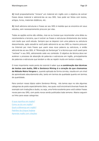 MairoVergara.com	
	
Page	19	
2) Você propositalmente “minera” um material em inglês com o objetivo de extrair
frases desse material e adicioná-las ao seu SRS. Isso pode ser feitos com textos,
artigos, livros, materiais didáticos, etc.
3) Você adiciona estruturas e frases ao seu SRS à medida que as encontra em seus
estudos, sem necessariamente procurar por elas.
Todas as opções acima são válidas, mas se eu tivesse que recomendar uma delas eu
recomendaria a terceira, que é extrair as frases e estruturas diretamente dos textos
com áudio que você estuda. Sempre que se deparar com uma palavra ou estrutura
desconhecida, após estudá-la você pode adicioná-la ao seu SRS ou mesmo procurar
na Internet por mais frases que usem essa nova palavra ou estrutura, e então
adicioná-las ao seu SRS. A “Mineração de Sentenças” é a técnica que você usará para
“rechear” o seu SRS, adicionando cada vez conteúdo. O objetivo da técnica deve ser
acelerar o processo de absorção de palavras e estruturas em inglês, principalmente
de palavras e estruturas que tendem a não se repetir muito em textos e áudios.
O mais importante neste ponto do tutorial é saber que a combinação das técnicas
de textos com áudio, SRS e Sentence Mining é o coração do que chamamos
de Método Mairo Vergara e, quando aplicada de forma correta, resulta em um nível
de aprendizado absurdamente alto, tanto em termos de qualidade quanto em termos
de quantidade.
Para concluir nosso tópico sobre Sentence Mining, nós temos aqui no site algumas
categorias de posts especialmente úteis, nas quais você encontrará diversas frases de
exemplo com traduções e áudio, ou seja, uma fonte excelente para você coletar frases
novas para seu SRS, com posts novos sendo publicados toda semana. Abaixo seguem
os links para essas categorias:
O que significa em inglês?
Como se diz em inglês?
Qual a diferença em inglês?
Padrões da Língua Inglesa
Aprenda inglês com citações
 