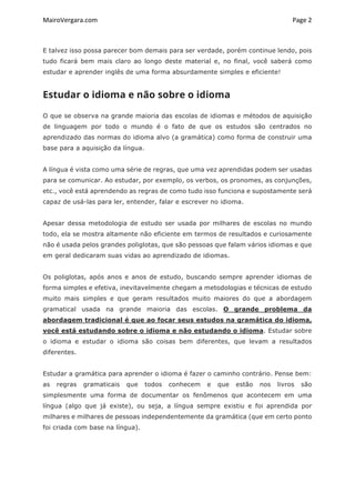 MairoVergara.com	
	
Page	2	
E talvez isso possa parecer bom demais para ser verdade, porém continue lendo, pois
tudo ficará bem mais claro ao longo deste material e, no final, você saberá como
estudar e aprender inglês de uma forma absurdamente simples e eficiente!
Estudar o idioma e não sobre o idioma
O que se observa na grande maioria das escolas de idiomas e métodos de aquisição
de linguagem por todo o mundo é o fato de que os estudos são centrados no
aprendizado das normas do idioma alvo (a gramática) como forma de construir uma
base para a aquisição da língua.
A língua é vista como uma série de regras, que uma vez aprendidas podem ser usadas
para se comunicar. Ao estudar, por exemplo, os verbos, os pronomes, as conjunções,
etc., você está aprendendo as regras de como tudo isso funciona e supostamente será
capaz de usá-las para ler, entender, falar e escrever no idioma.
Apesar dessa metodologia de estudo ser usada por milhares de escolas no mundo
todo, ela se mostra altamente não eficiente em termos de resultados e curiosamente
não é usada pelos grandes poliglotas, que são pessoas que falam vários idiomas e que
em geral dedicaram suas vidas ao aprendizado de idiomas.
Os poliglotas, após anos e anos de estudo, buscando sempre aprender idiomas de
forma simples e efetiva, inevitavelmente chegam a metodologias e técnicas de estudo
muito mais simples e que geram resultados muito maiores do que a abordagem
gramatical usada na grande maioria das escolas. O grande problema da
abordagem tradicional é que ao focar seus estudos na gramática do idioma,
você está estudando sobre o idioma e não estudando o idioma. Estudar sobre
o idioma e estudar o idioma são coisas bem diferentes, que levam a resultados
diferentes.
Estudar a gramática para aprender o idioma é fazer o caminho contrário. Pense bem:
as regras gramaticais que todos conhecem e que estão nos livros são
simplesmente uma forma de documentar os fenômenos que acontecem em uma
língua (algo que já existe), ou seja, a língua sempre existiu e foi aprendida por
milhares e milhares de pessoas independentemente da gramática (que em certo ponto
foi criada com base na língua).
 