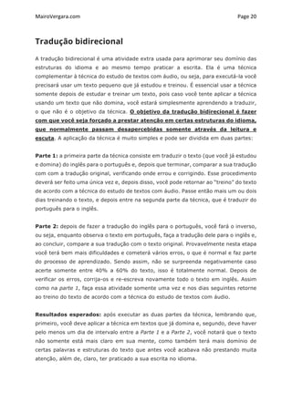 MairoVergara.com	
	
Page	20	
Tradução bidirecional
A tradução bidirecional é uma atividade extra usada para aprimorar seu domínio das
estruturas do idioma e ao mesmo tempo praticar a escrita. Ela é uma técnica
complementar à técnica do estudo de textos com áudio, ou seja, para executá-la você
precisará usar um texto pequeno que já estudou e treinou. É essencial usar a técnica
somente depois de estudar e treinar um texto, pois caso você tente aplicar a técnica
usando um texto que não domina, você estará simplesmente aprendendo a traduzir,
o que não é o objetivo da técnica. O objetivo da tradução bidirecional é fazer
com que você seja forçado a prestar atenção em certas estruturas do idioma,
que normalmente passam desapercebidas somente através da leitura e
escuta. A aplicação da técnica é muito simples e pode ser dividida em duas partes:
Parte 1: a primeira parte da técnica consiste em traduzir o texto (que você já estudou
e domina) do inglês para o português e, depois que terminar, comparar a sua tradução
com com a tradução original, verificando onde errou e corrigindo. Esse procedimento
deverá ser feito uma única vez e, depois disso, você pode retornar ao “treino” do texto
de acordo com a técnica do estudo de textos com áudio. Passe então mais um ou dois
dias treinando o texto, e depois entre na segunda parte da técnica, que é traduzir do
português para o inglês.
Parte 2: depois de fazer a tradução do inglês para o português, você fará o inverso,
ou seja, enquanto observa o texto em português, faça a tradução dele para o inglês e,
ao concluir, compare a sua tradução com o texto original. Provavelmente nesta etapa
você terá bem mais dificuldades e cometerá vários erros, o que é normal e faz parte
do processo de aprendizado. Sendo assim, não se surpreenda negativamente caso
acerte somente entre 40% a 60% do texto, isso é totalmente normal. Depois de
verificar os erros, corrija-os e re-escreva novamente todo o texto em inglês. Assim
como na parte 1, faça essa atividade somente uma vez e nos dias seguintes retorne
ao treino do texto de acordo com a técnica do estudo de textos com áudio.
Resultados esperados: após executar as duas partes da técnica, lembrando que,
primeiro, você deve aplicar a técnica em textos que já domina e, segundo, deve haver
pelo menos um dia de intervalo entre a Parte 1 e a Parte 2, você notará que o texto
não somente está mais claro em sua mente, como também terá mais domínio de
certas palavras e estruturas do texto que antes você acabava não prestando muita
atenção, além de, claro, ter praticado a sua escrita no idioma.
 