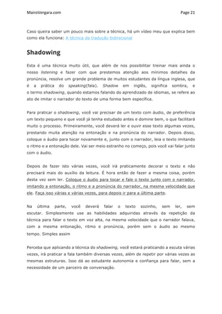 MairoVergara.com	
	
Page	21	
Caso queira saber um pouco mais sobre a técnica, há um vídeo meu que explica bem
como ela funciona: A técnica da tradução bidirecional
Shadowing
Esta é uma técnica muito útil, que além de nos possibilitar treinar mais ainda o
nosso listening e fazer com que prestemos atenção aos mínimos detalhes da
pronúncia, resolve um grande problema de muitos estudantes da língua inglesa, que
é a prática do speaking(fala). Shadow em inglês, significa sombra, e
o termo shadowing, quando estamos falando do aprendizado de idiomas, se refere ao
ato de imitar o narrador do texto de uma forma bem específica.
Para praticar o shadowing, você vai precisar de um texto com áudio, de preferência
um texto pequeno e que você já tenha estudado antes e domine bem, o que facilitará
muito o processo. Primeiramente, você deverá ler e ouvir esse texto algumas vezes,
prestando muita atenção na entonação e na pronúncia do narrador. Depois disso,
coloque o áudio para tocar novamente e, junto com o narrador, leia o texto imitando
o ritmo e a entonação dele. Vai ser meio estranho no começo, pois você vai falar junto
com o áudio.
Depois de fazer isto várias vezes, você irá praticamente decorar o texto e não
precisará mais do auxílio da leitura. É hora então de fazer a mesma coisa, porém
desta vez sem ler. Coloque o áudio para tocar e fale o texto junto com o narrador,
imitando a entonação, o ritmo e a pronúncia do narrador, na mesma velocidade que
ele. Faça isso várias e várias vezes, para depois ir para a última parte.
Na última parte, você deverá falar o texto sozinho, sem ler, sem
escutar. Simplesmente use as habilidades adquiridas através da repetição da
técnica para falar o texto em voz alta, na mesma velocidade que o narrador falava,
com a mesma entonação, ritmo e pronúncia, porém sem o áudio ao mesmo
tempo. Simples assim
Perceba que aplicando a técnica do shadowing, você estará praticando a escuta várias
vezes, irá praticar a fala também diversas vezes, além de repetir por várias vezes as
mesmas estruturas. Isso dá ao estudante autonomia e confiança para falar, sem a
necessidade de um parceiro de conversação.
 