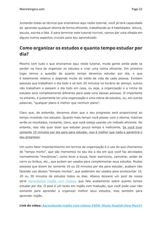 MairoVergara.com	
	
Page	22	
Juntando todas as técnica que ensinamos aqui neste tutorial, você já terá capacidade
de aprender qualquer idioma de forma eficiente, trabalhando as 4 habilidades: leitura,
escuta, escrita e fala. E para terminar este tutorial incrível, vamos dar uma olhada em
alguns outros aspectos cruciais para seu aprendizado.
Como organizar os estudos e quanto tempo estudar por
dia?
Mesmo com tudo o que ensinamos aqui neste tutorial, muita gente ainda pode se
perder na hora de organizar os estudos e criar uma rotina eficiente. Em primeiro
lugar temos a questão de quanto tempo devemos estudar por dia, o que
é totalmente relativo e depende muito do estilo de vida de cada pessoa. Existem
pessoas que trabalham o dia todo e só tem 20 minutos no horário de almoço, outros
não trabalham e passam o dia todo em casa, ou seja, a organização e a rotina de
estudos será completamente diferente para cada uma dessas pessoas. O importante
no entanto, é justamente ter uma organização e uma rotina de estudos, ou, em outras
palavras, “qualquer plano é melhor que nenhum plano”.
Claro que, de antemão, devemos dizer que o seu progresso será proporcional ao
tempo investido nos estudos. Quanto mais tempo você passar com o idioma, maiores
serão os resultados, contanto, claro, que você esteja usando um método eficiente. No
entanto, isso não quer dizer que estudar pouco tempo é ineficiente. Se você tiver
somente 10 minutos por dia para para estudar, isso é melhor que nada e garantirá o
seu progresso.
Um outro fator importantíssimo em termos de organização é o uso do que chamamos
de “tempo morto”, que são momentos no seu dia a dia em que você faz atividades
normalmente “mecânicas”, como levar a louça, fazer exercícios, caminhar, andar de
carro ou ônibus, etc., que podem ser usados para complementar seus estudos. Muitas
pessoas que dizem ter somente 10 ou 20 minutos por dia para estudar, acabam não
fazendo uso desses “tempos mortos”, que poderiam ser usados para acrescentar 10,
20 ou 30 minutos de estudos todos os dias. Abaixo deixarei um post da nossa
série Aprendendo Inglês com Vídeos, que fala exatamente sobre quanto tempo
estudar por dia. O post é um texto em inglês com tradução, que você pode usar não
somente para aprender a organizar melhor seus estudos, mas também para
aprender inglês.
Link do vídeo: Aprendendo inglês com vídeos #050: Study English How Much?
 