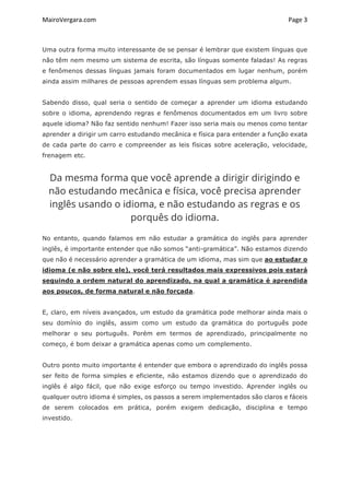 MairoVergara.com	
	
Page	3	
Uma outra forma muito interessante de se pensar é lembrar que existem línguas que
não têm nem mesmo um sistema de escrita, são línguas somente faladas! As regras
e fenômenos dessas línguas jamais foram documentados em lugar nenhum, porém
ainda assim milhares de pessoas aprendem essas línguas sem problema algum.
Sabendo disso, qual seria o sentido de começar a aprender um idioma estudando
sobre o idioma, aprendendo regras e fenômenos documentados em um livro sobre
aquele idioma? Não faz sentido nenhum! Fazer isso seria mais ou menos como tentar
aprender a dirigir um carro estudando mecânica e física para entender a função exata
de cada parte do carro e compreender as leis físicas sobre aceleração, velocidade,
frenagem etc.
Da mesma forma que você aprende a dirigir dirigindo e
não estudando mecânica e física, você precisa aprender
inglês usando o idioma, e não estudando as regras e os
porquês do idioma.
No entanto, quando falamos em não estudar a gramática do inglês para aprender
inglês, é importante entender que não somos “anti-gramática”. Não estamos dizendo
que não é necessário aprender a gramática de um idioma, mas sim que ao estudar o
idioma (e não sobre ele), você terá resultados mais expressivos pois estará
seguindo a ordem natural do aprendizado, na qual a gramática é aprendida
aos poucos, de forma natural e não forçada.
E, claro, em níveis avançados, um estudo da gramática pode melhorar ainda mais o
seu domínio do inglês, assim como um estudo da gramática do português pode
melhorar o seu português. Porém em termos de aprendizado, principalmente no
começo, é bom deixar a gramática apenas como um complemento.
Outro ponto muito importante é entender que embora o aprendizado do inglês possa
ser feito de forma simples e eficiente, não estamos dizendo que o aprendizado do
inglês é algo fácil, que não exige esforço ou tempo investido. Aprender inglês ou
qualquer outro idioma é simples, os passos a serem implementados são claros e fáceis
de serem colocados em prática, porém exigem dedicação, disciplina e tempo
investido.
 