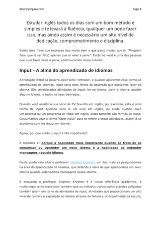 MairoVergara.com	
	
Page	4	
Estudar inglês todos os dias com um bom método é
simples e te levará à fluência, qualquer um pode fazer
isso, mas ainda assim é necessário um alto nível de
dedicação, comprometimento e disciplina.
Existe uma frase que expressa isso muito bem e que gosto muito, que é: “Ninguém
falou que ia ser fácil, apenas que ia valer a pena”. Então se você é uma das pessoas
que quer fazer valer a pena, continue lendo nosso tutorial…
Input – A alma do aprendizado de idiomas
A tradução literal da palavra input seria “entrada”, e quando aplicamos esse termo ao
aprendizado de idiomas, input seria toda forma de absorção que possamos fazer do
idioma. São consideradas atividades de input: ler no idioma, ouvir o idioma, assistir
algo no idioma, e todos os seus derivados.
Quando você assiste à sua série de TV favorita em inglês, por exemplo, esta é uma
forma de input. Quando você lê um livro em inglês, ou ainda quando ouve
um podcast ou um programa de rádio em inglês, estas também são formas de input.
Costumamos usar o termo “fazer input” para se referir a essas atividades, assim já se
acostume com ele daqui em diante!
Agora, por que então o input é tão importante?
A resposta é: porque a habilidade mais importante quando se trata de se
comunicar ou aprender um novo idioma é a habilidade de entender
mensagens naquele idioma.
Neste ponto vale citar o professor Stephen Krashen, um dos maiores pesquisadores
na área do aprendizado de idiomas, que defende a ideia de que aprendemos um novo
idioma quando entendemos mensagens nesse idioma.
E enquanto o professor Stephen Krashen é a nossa referência acadêmica, é
muito importante mencionar também que os métodos usados pelos grandes poliglotas
também giram em torno de atividades de input, atividades que proporcionam um alto
nível de contato e exposição ao idioma através da leitura e principalmente da escuta,
 