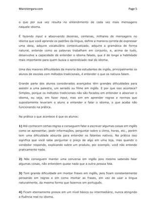 MairoVergara.com	
	
Page	5	
o que por sua vez resulta no entendimento de cada vez mais mensagens
naquele idioma.
É fazendo input e absorvendo dezenas, centenas, milhares de mensagens no
idioma que você aprende os padrões da língua, define a maneira correta de expressar
uma ideia, adquire vocabulário contextualizado, adquire a gramática de forma
natural, entende como as palavras trabalham em conjunto, e, acima de tudo,
desenvolve a capacidade de entender o idioma falado, que é de longe a habilidade
mais importante para quem busca o aprendizado real do idioma.
Uma das maiores dificuldades da maioria dos estudantes de inglês, principalmente os
alunos de escolas com métodos tradicionais, é entender o que os nativos falam.
Grande parte dos alunos considerados avançados têm grandes dificuldades para
assistir a uma palestra, um seriado ou filme em inglês. E por que isso acontece?
Simples, porque os métodos tradicionais não são focados em entender e absorver o
idioma, ou seja, em fazer input, mas sim em aprender regras e normas que
supostamente levariam o aluno a entender e falar o idioma, o que acaba não
funcionando na prática.
Na prática o que acontece é que os alunos:
1) Até conhecem certas regras e conseguem falar e escrever algumas coisas em inglês
como se apresentar, pedir informações, perguntar sobre o clima, horas, etc., porém
tem uma dificuldade absurda para entender os falantes nativos. Na prática isso
significa que você sabe perguntar o preço de algo em uma loja, mas quando o
vendedor responde, explicando sobre um produto, por exemplo, você não entende
praticamente nada.
2) Não conseguem manter uma conversa em inglês pois mesmo sabendo falar
algumas coisas, não entendem quase nada que a outra pessoa fala.
3) Tem grande dificuldade em montar frases em inglês, pois ficam constantemente
pensando em regras e em como montar as frases, em vez de usar a língua
naturalmente, da mesma forma que fazemos em português.
4) Ficam eternamente presos em um nível básico ou intermediário, nunca atingindo
a fluência real no idioma.
 