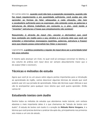 MairoVergara.com	
	
Page	6	
Em outras palavras, quando você não tem a exposição necessária, quando não
faz input regularmente e em quantidade suficiente, você acaba por não
aprender as formas de falar adequadas a cada situação, não tem
o vocabulário suficiente para se expressar, não entende como as palavras e
estruturas do idioma trabalham em conjunto e, o pior, você tende a
“inventar” estruturas e frases que simplesmente não existem!
Resumindo: é através do input (ler, escutar e derivados) que você
leva conteúdo em inglês para o seu cérebro e é através dele que você vai
entender e internalizar mensagens (padrões, palavras, estrutura e frases)
para que depois possa externalizá-las (falar e escrever).
Logicamente, a prática constante e regular do input deve ser a prioridade total
dos seus estudos.
E mesmo após alcançar um nível, no qual você já consegue conversar no idioma, o
seu volume de prática com input deve ser sempre absurdamente maior que o
de output (falar e escrever).
Técnicas e métodos de estudo
Agora que você já viu um pouco sobre alguns pontos importantes para a introdução
ao aprendizado do inglês, vamos descrever algumas técnicas de estudo que você
poderá usar em sua jornada de aprendizado. Estas são técnicas super efetivas e que
vão te acompanhar para qualquer novo idioma que você queira aprender. Então
vamos lá!
Estudando textos com áudio
Dentre todos os métodos de estudos que abordamos neste tutorial, com certeza
absoluta o mais importante deles é o que chamamos de “estudo de textos com
áudio”. O estudo de textos com áudio é o coração do Método Mairo Vergara, é a
técnica que você precisa dominar e praticar dia após dia, principalmente nos primeiros
seis meses a um ano de estudo.
 