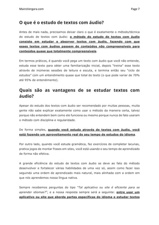 MairoVergara.com	
	
Page	7	
O que é o estudo de textos com áudio?
Antes de mais nada, precisamos deixar claro o que é exatamente o método/técnica
do estudo de textos com áudio: o método do estudo de textos com áudio
consiste em estudar e absorver textos com áudio, fazendo com que
esses textos com áudios passem de conteúdos não compreensíveis para
conteúdos quase que totalmente compreensíveis.
Em termos práticos, é quando você pega um texto com áudio que você não entende,
estuda esse texto para obter uma familiarização inicial, depois “treina” esse texto
através de inúmeras sessões de leitura e escuta, e termina então seu “ciclo de
estudos” com um entendimento quase que total do texto (o que pode variar de 70%
até 95% de entendimento).
Quais são as vantagens de se estudar textos com
áudio?
Apesar do estudo dos textos com áudio ser recomendado por muitas pessoas, muita
gente não sabe explicar exatamente como usar o método da maneira certa, talvez
porque não entendem bem como ele funciona ou mesmo porque nunca de fato usaram
o método com disciplina e regularidade.
De forma simples, quando você estuda através de textos com áudio, você
está fazendo um aproveitamento real do seu tempo de estudos do idioma.
Por outro lado, quando você estuda gramática, faz exercícios de completar lacunas,
pratica jogos de montar frases em sites, você está usando o seu tempo de aprendizado
de forma não efetiva.
A grande eficiência do estudo de textos com áudio se deve ao fato do método
desenvolver e fortalecer várias habilidades de uma vez só, assim como fazer isso
seguindo uma ordem de aprendizado mais natural, mais alinhada com a ordem em
que nós aprendemos nossa língua nativa.
Sempre recebemos perguntas do tipo “Tal aplicativo ou site é eficiente para se
aprender idiomas?”, e a nossa resposta sempre será a seguinte: entre usar um
aplicativo ou site que aborda partes específicas do idioma e estudar textos
 
