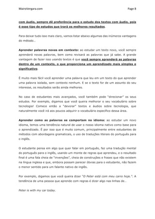 MairoVergara.com	
	
Page	8	
com áudio, sempre dê preferência para o estudo dos textos com áudio, pois
é esse tipo de estudos que trará os melhores resultados.
Para deixar tudo isso mais claro, vamos listar abaixo algumas das inúmeros vantagens
do método…
Aprender palavras novas em contexto: ao estudar um texto novo, você sempre
aprenderá novas palavras, bem como revisará as palavras que já sabe. A grande
vantagem de fazer isso usando textos é que você sempre aprenderá as palavras
dentro de um contexto, o que proporciona um aprendizado mais simples e
significativo.
É muito mais fácil você aprender uma palavra que leu em um texto do que aprender
uma palavra isolada, sem contexto nenhum. E se o texto for de um assunto do seu
interesse, os resultados serão ainda melhores.
No caso de estudantes mais avançados, você também pode “direcionar” os seus
estudos. Por exemplo, digamos que você queira melhorar o seu vocabulário sobre
tecnologia! Comece então a “devorar” textos e áudios sobre tecnologia, que
naturalmente você irá aos poucos adquirir o vocabulário específico dessa área.
Aprender como as palavras se comportam no idioma: ao estudar um novo
idioma, temos uma tendência natural de usar o nosso idioma nativo como base para
o aprendizado. É por isso que é muito comum, principalmente entre estudantes de
métodos com abordagens gramaticais, o uso de traduções literais do português para
o inglês.
O estudante pensa em algo que quer falar em português, faz uma tradução mental
do português para o inglês, usando um monte de regras que aprendeu, e o resultado
final é uma fala cheia de “invenções”, cheia de construções e frases que não existem
na língua inglesa e que, embora possam parecer óbvias para o estudante, não fazem
o menor sentido para um falante nativo de inglês.
Por exemplo, digamos que você queira dizer “O Peter está com meu carro hoje.”. A
tendência de uma pessoa que aprende com regras é dizer algo nas linhas de…
Peter is with my car today.
 
