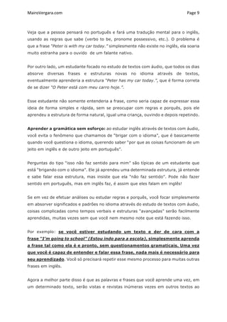 MairoVergara.com	
	
Page	9	
Veja que a pessoa pensará no português e fará uma tradução mental para o inglês,
usando as regras que sabe (verbo to be, pronome possessivo, etc.). O problema é
que a frase “Peter is with my car today.” simplesmente não existe no inglês, ela soaria
muito estranha para o ouvido de um falante nativo.
Por outro lado, um estudante focado no estudo de textos com áudio, que todos os dias
absorve diversas frases e estruturas novas no idioma através de textos,
eventualmente aprenderia a estrutura “Peter has my car today.”, que é forma correta
de se dizer “O Peter está com meu carro hoje.”.
Esse estudante não somente entenderia a frase, como seria capaz de expressar essa
ideia de forma simples e rápida, sem se preocupar com regras e porquês, pois ele
aprendeu a estrutura de forma natural, igual uma criança, ouvindo e depois repetindo.
Aprender a gramática sem esforço: ao estudar inglês através de textos com áudio,
você evita o fenômeno que chamamos de “brigar com o idioma”, que é basicamente
quando você questiona o idioma, querendo saber “por que as coisas funcionam de um
jeito em inglês e de outro jeito em português”.
Perguntas do tipo “isso não faz sentido para mim” são típicas de um estudante que
está “brigando com o idioma”. Ele já aprendeu uma determinada estrutura, já entende
e sabe falar essa estrutura, mas insiste que ela “não faz sentido”. Pode não fazer
sentido em português, mas em inglês faz, é assim que eles falam em inglês!
Se em vez de efetuar análises ou estudar regras e porquês, você focar simplesmente
em absorver significados e padrões no idioma através do estudo de textos com áudio,
coisas complicadas como tempos verbais e estruturas “avançadas” serão facilmente
aprendidas, muitas vezes sem que você nem mesmo note que está fazendo isso.
Por exemplo: se você estiver estudando um texto e der de cara com a
frase “I’m going to school” (Estou indo para a escola), simplesmente aprenda
a frase tal como ela é e pronto, sem questionamentos gramaticais. Uma vez
que você é capaz de entender e falar essa frase, nada mais é necessário para
seu aprendizado. Você só precisará repetir esse mesmo processo para muitas outras
frases em inglês.
Agora a melhor parte disso é que as palavras e frases que você aprende uma vez, em
um determinado texto, serão vistas e revistas inúmeras vezes em outros textos ao
 