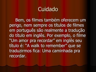 Cuidado		Bem, os filmes também oferecem um perigo, nem sempre os títulos de filmes em português são realmente a tradução do título em inglês. Por exemplo, o filme “Um amor pra recordar” em inglês seu título é: “A walk to remember” que se traduzirmos fica: Uma caminhada pra recordar.