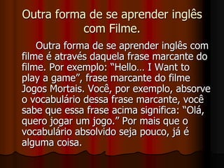 Outra forma de se aprender inglês com Filme.		Outra forma de se aprender inglês com filme é através daquela frase marcante do filme. Por exemplo: “Hello… I Want to play a game”, frase marcante do filme Jogos Mortais. Você, por exemplo, absorve o vocabulário dessa frase marcante, você sabe que essa frase acima significa: “Olá, quero jogar um jogo.” Por mais que o vocabulário absolvido seja pouco, já é alguma coisa.