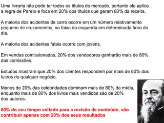 Uma livraria não pode ter todos os títulos do mercado, portanto ela aplica
a regra de Pareto e foca em 20% dos títulos que geram 80% da receita.
A maioria dos acidentes de carro ocorre em um número relativamente
pequeno de cruzamentos, na faixa da esquerda em determinada hora do
dia.
A maioria dos acidentes fatais ocorre com jovens.
Em vendas comissionadas, 20% dos vendedores ganharão mais de 80%
das comissões.
Estudos mostram que 20% dos clientes respondem por mais de 80% dos
lucros de qualquer negócio.
Menos de 20% das celebridades dominam mais de 80% da mídia,
enquanto mais de 80% dos livros mais vendidos são de 20%
dos autores.
80% do seu tempo voltado para a revisão de conteúdo, vão
contribuir apenas com 20% dos seus resultados
 