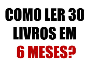 COMO LER 30
LIVROS EM
6 MESES?
 