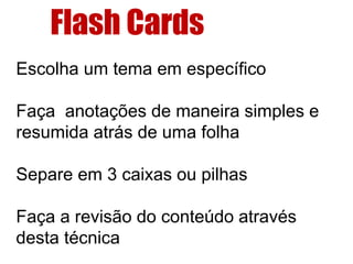 Escolha um tema em específico
Faça anotações de maneira simples e
resumida atrás de uma folha
Separe em 3 caixas ou pilhas
Faça a revisão do conteúdo através
desta técnica
Flash Cards
 