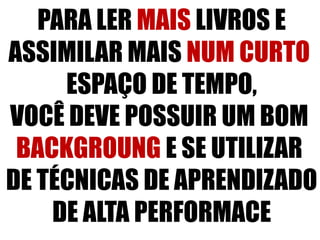 PARA LER MAIS LIVROS E
ASSIMILAR MAIS NUM CURTO
ESPAÇO DE TEMPO,
VOCÊ DEVE POSSUIR UM BOM
BACKGROUNG E SE UTILIZAR
DE TÉCNICAS DE APRENDIZADO
DE ALTA PERFORMACE
 
