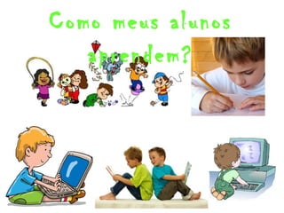 Como meus alunos 
aprendem? 
 