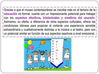 Gracias a que el museo contemporáneo se inscribe más en el terreno de la
no formal, cuenta con un impresionante potencial para trabajar
con los
.
Asimismo, su oferta, a diferencia de otros espacios culturales, ofrece las
condiciones idóneas para propiciar al visitante una experiencia sensible
extraordinaria y cualitativamente distintas a la música o al teatro, pero con
un potencial similar en función de sus aspectos reactivos a nivel emocional.

 