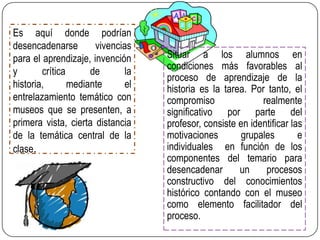 Es aquí donde podrían
desencadenarse
vivencias
para el aprendizaje, invención
y
crítica
de
la
historia,
mediante
el
entrelazamiento temático con
museos que se presenten, a
primera vista, cierta distancia
de la temática central de la
clase.

Situar a los alumnos en
condiciones más favorables al
proceso de aprendizaje de la
historia es la tarea. Por tanto, el
compromiso
realmente
significativo por parte del
profesor, consiste en identificar las
motivaciones
grupales
e
individuales en función de los
componentes del temario para
desencadenar
un
procesos
constructivo del conocimientos
histórico contando con el museo
como elemento facilitador del
proceso.

 