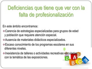 Deficiencias que tiene que ver con la
falta de profesionalización
En este ámbito encontramos:
Carencia de estrategias especializadas para grupos de edad
y población que requiere atención especial.
Ausencia de materiales didácticos especializados.
Escaso conocimiento de los programas escolares en sus
diferentes niveles.
Inexistencia de talleres o actividades recreativas vinculadas
con la temática de las exposiciones.

 