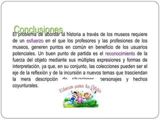Conclusiones… a través de los museos requiere
El problema de abordar la historia
de un esfuerzo en el que los profesores y las profesiones de los
museos, generen puntos en común en beneficio de los usuarios
potenciales. Un buen punto de partida es el reconocimiento de la
fuerza del objeto mediante sus múltiples expresiones y formas de
interpretación, ya que, en su conjunto, las colecciones pueden ser el
eje de la reflexión y de la incursión a nuevos temas que trasciendan
la mera descripción de situaciones, personajes y hechos
coyunturales.

 