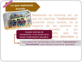 Realmente no funciona así, ya
que las prácticas "tradicionales"
encierran vicios ocultos, en la
mayoría de los alumnos se
produce
aversión
a
los
Aceptar este tipo de
museos,
puesto
que
los
mecanismos, va en contra de la
consideran
actual modernización educativa.lugares aburridos y
poco atractivos.
Los museos son considerados como meros "instrumentos" o
"herramientas" para reforzar lo que se ha "aprendido".

 