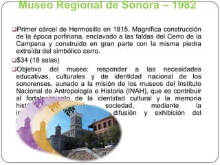 Museo Regional de Sonora – 1982
Primer cárcel de Hermosillo en 1815. Magnífica construcción

de la época porfiriana, enclavado a las faldas del Cerro de la
Campana y construido en gran parte con la misma piedra
extraída del simbólico cerro.
$34 (18 salas)
Objetivo del museo: responder a las necesidades
educativas, culturales y de identidad nacional de los
sonorenses, aunado a la misión de los museos del Instituto
Nacional de Antropología e Historia (INAH), que es contribuir
al fortalecimiento de la identidad cultural y la memoria
histórica
de
la
sociedad,
mediante
la
investigación, conservación, difusión y exhibición del
patrimonio cultural.

 