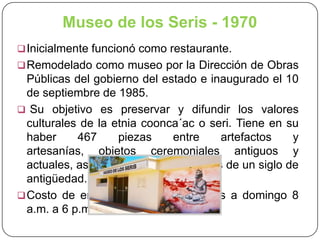 Museo de los Seris - 1970
 Inicialmente funcionó como restaurante.
 Remodelado como museo por la Dirección de Obras

Públicas del gobierno del estado e inaugurado el 10
de septiembre de 1985.
 Su objetivo es preservar y difundir los valores
culturales de la etnia coonca´ac o seri. Tiene en su
haber
467
piezas
entre
artefactos
y
artesanías, objetos ceremoniales antiguos y
actuales, así como fotografías de más de un siglo de
antigüedad.
 Costo de entrada: $ 10 de miércoles a domingo 8
a.m. a 6 p.m.

 