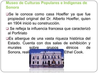 Museo de Culturas Populares e Indígenas de
Sonora
Se le conoce como casa Hoeffer ya que fue

propiedad original del Dr. Alberto Hoeffer, quien
en 1904 inició su construcción.
 Se refleja la influencia francesa que caracterizó
al Porfiriato
Es albergue de una vasta riqueza histórica del
Estado. Cuenta con dos salas de exhibición y
murales
sobre
grupos
étnicos
de
Sonora, realizados por la pintora Ethel Cook.

 