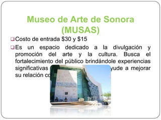 Museo de Arte de Sonora
(MUSAS)
 Costo de entrada $30 y $15
 Es

un espacio dedicado a la divulgación y
promoción del arte y la cultura. Busca el
fortalecimiento del público brindándole experiencias
significativas y de disfrute, que le ayude a mejorar
su relación con el entorno.

 