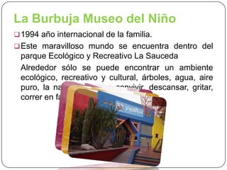 La Burbuja Museo del Niño
 1994 año internacional de la familia.
 Este maravilloso mundo se encuentra dentro del

parque Ecológico y Recreativo La Sauceda
Alrededor sólo se puede encontrar un ambiente
ecológico, recreativo y cultural, árboles, agua, aire
puro, la naturaleza para convivir, descansar, gritar,
correr en familia.

 