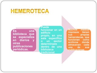 Es
una
biblioteca que
se especializa
en diarios y
otras
publicaciones
periódicas.

Puede
funcionar en un
edificio
propio, en una
sala especifica
o un sector
determinado
dentro de una
biblioteca
tradicional.

Muchos medios
impresos tienen
sus
propias
hemerotecas, que
funcionan como
archivos
donde
almacenan cada
una
de
sus
publicaciones.

 
