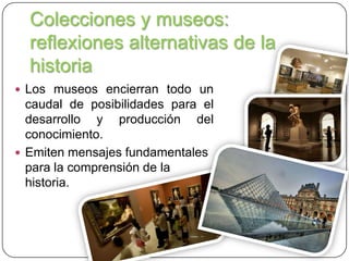 Colecciones y museos:
reflexiones alternativas de la
historia
 Los museos encierran todo un

caudal de posibilidades para el
desarrollo y producción del
conocimiento.
 Emiten mensajes fundamentales
para la comprensión de la
historia.

 
