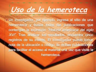 Uso de la hemeroteca
 Un investigador, por ejemplo, ingresa al sitio de una

hemeroteca y busca todas las publicaciones que
contengan la expresión “Historia americana del siglo
XVI”. Tras analizar los resultados, encuentra cinco
registros de su interés. El investigador puede tomar
nota de la ubicación o código de dichas publicaciones
para facilitar el acceso al material una vez que visite la
hemeroteca.

 