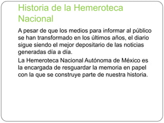 Historia de la Hemeroteca
Nacional
A pesar de que los medios para informar al público
se han transformado en los últimos años, el diario
sigue siendo el mejor depositario de las noticias
generadas día a día.
La Hemeroteca Nacional Autónoma de México es
la encargada de resguardar la memoria en papel
con la que se construye parte de nuestra historia.

 