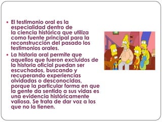  El testimonio oral es la

especialidad dentro de
la ciencia histórica que utiliza
como fuente principal para la
reconstrucción del pasado los
testimonios orales.
 La historia oral permite que
aquellos que fueron excluidos de
la historia oficial puedan ser
escuchados, buscando y
recuperando experiencias
olvidadas o desconocidas,
porque la particular forma en que
la gente da sentido a sus vidas es
una evidencia históricamente
valiosa. Se trata de dar voz a los
que no la tienen.

 