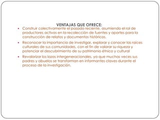 VENTAJAS QUE OFRECE:



Construir colectivamente el pasado reciente, asumiendo el rol de
productores activos en la recolección de fuentes y aportes para la
construcción de relatos y documentos históricos.



Reconocer la importancia de investigar, explorar y conocer las raíces
culturales de sus comunidades, con el fin de valorar su riqueza y
potenciar el descubrimiento de su patrimonio étnico y cultural



Revalorizar los lazos intergeneracionales, ya que muchas veces sus
padres y abuelos se transforman en informantes claves durante el
proceso de la investigación.

 
