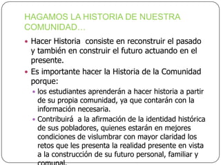 HAGAMOS LA HISTORIA DE NUESTRA
COMUNIDAD…
 Hacer Historia consiste en reconstruir el pasado

y también en construir el futuro actuando en el
presente.
 Es importante hacer la Historia de la Comunidad
porque:

 los estudiantes aprenderán a hacer historia a partir

de su propia comunidad, ya que contarán con la
información necesaria.
 Contribuirá a la afirmación de la identidad histórica
de sus pobladores, quienes estarán en mejores
condiciones de vislumbrar con mayor claridad los
retos que les presenta la realidad presente en vista
a la construcción de su futuro personal, familiar y

 