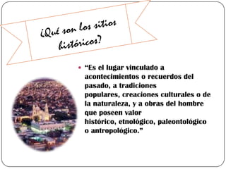  “Es el lugar vinculado a

acontecimientos o recuerdos del
pasado, a tradiciones
populares, creaciones culturales o de
la naturaleza, y a obras del hombre
que poseen valor
histórico, etnológico, paleontológico
o antropológico.”

 