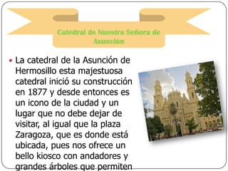Catedral de Nuestra Señora de
Asunción
 La catedral de la Asunción de

Hermosillo esta majestuosa
catedral inició su construcción
en 1877 y desde entonces es
un icono de la ciudad y un
lugar que no debe dejar de
visitar, al igual que la plaza
Zaragoza, que es donde está
ubicada, pues nos ofrece un
bello kiosco con andadores y
grandes árboles que permiten

 