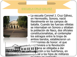 ESCUELA CRUZ GÁLVEZ
 La escuela Coronel J. Cruz Gálvez,

en Hermosillo, Sonora, nació
literalmente en los campos de
batalla. Cuando las fuerzas villistas
se internaban en Sonora y sitiaban
la población de Naco, dos oficiales
constitucionalistas, al contemplar
los estragos entre la tropa de
ambos bandos, establecieron un
compromiso de honor: el que
sobreviviera a la Revolución
Mexicana se obligaba a dar
protección a los huérfanos, en
especial a los hijos de militares

 