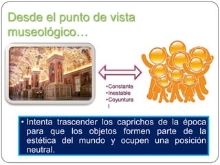 Desde el punto de vista
museológico…

•Constante
•Inestable
•Coyuntura
l

• Intenta trascender los caprichos de la época
para que los objetos formen parte de la
estética del mundo y ocupen una posición
neutral.

 