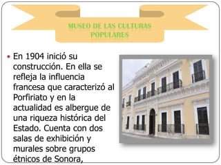 MUSEO DE LAS CULTURAS
POPULARES
 En 1904 inició su

construcción. En ella se
refleja la influencia
francesa que caracterizó al
Porfiriato y en la
actualidad es albergue de
una riqueza histórica del
Estado. Cuenta con dos
salas de exhibición y
murales sobre grupos
étnicos de Sonora,

 