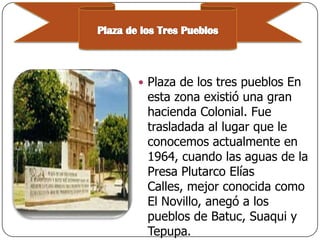 Plaza de los tres pueblos En

esta zona existió una gran
hacienda Colonial. Fue
trasladada al lugar que le
conocemos actualmente en
1964, cuando las aguas de la
Presa Plutarco Elías
Calles, mejor conocida como
El Novillo, anegó a los
pueblos de Batuc, Suaqui y
Tepupa.

 