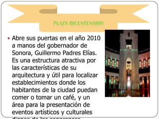 PLAZA BICENTENARIO
 Abre sus puertas en el año 2010

a manos del gobernador de
Sonora, Guillermo Padres Elías.
Es una estructura atractiva por
las características de su
arquitectura y útil para localizar
establecimientos donde los
habitantes de la ciudad puedan
comer o tomar un café, y un
área para la presentación de
eventos artísticos y culturales

 