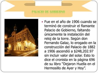 PALACIO DE GOBIERNO
 Fue en el año de 1906 cuando se

terminó de construir el flamante
Palacio de Gobierno, faltando
únicamente la instalación del
reloj de la torre. Según don
Fernando Galaz, lo erogado en la
construcción del Palacio de 1882
a 1906 ascendió a $248,202.97
sin incluir valor del solar. Esto lo
dice el cronista en la página 696
de su libro “Dejaron Huella en el
Hermosillo de Ayer y Hoy”.

 